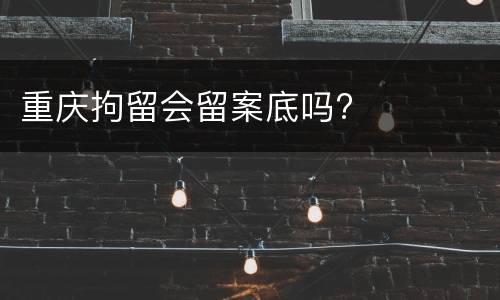 重庆拘留会留案底吗?