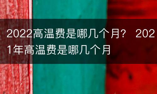 2022高温费是哪几个月？ 2021年高温费是哪几个月