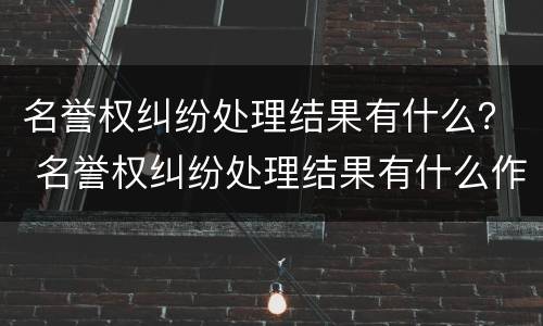 名誉权纠纷处理结果有什么？ 名誉权纠纷处理结果有什么作用