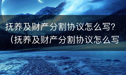抚养及财产分割协议怎么写？（抚养及财产分割协议怎么写的）