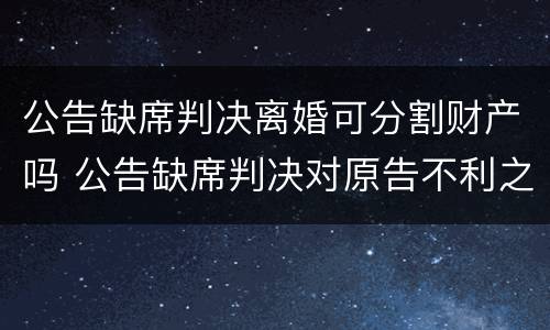 公告缺席判决离婚可分割财产吗 公告缺席判决对原告不利之处