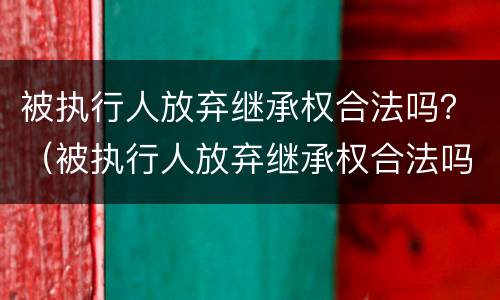 被执行人放弃继承权合法吗？（被执行人放弃继承权合法吗法律规定）