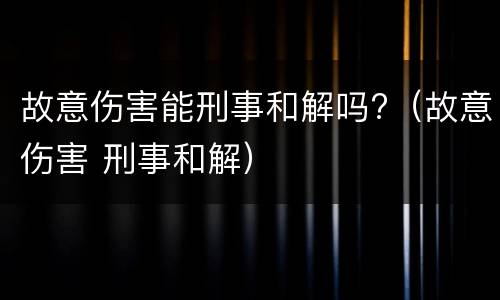 故意伤害能刑事和解吗?（故意伤害 刑事和解）