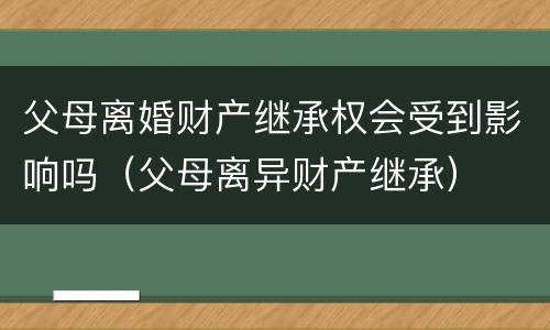 父母离婚财产继承权会受到影响吗（父母离异财产继承）