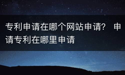 专利申请在哪个网站申请？ 申请专利在哪里申请