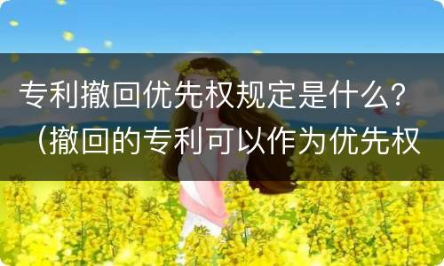 专利撤回优先权规定是什么？（撤回的专利可以作为优先权吗）