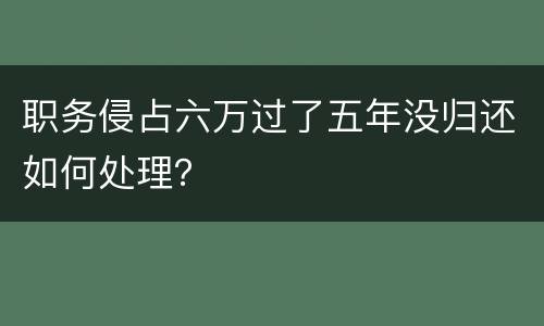 职务侵占六万过了五年没归还如何处理？