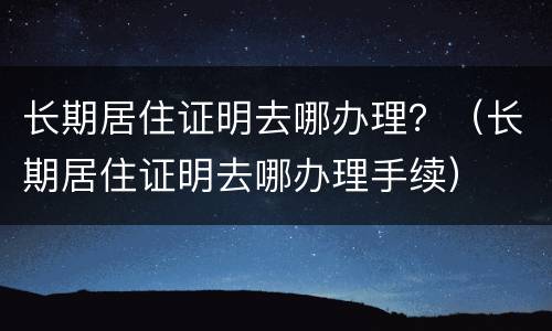 长期居住证明去哪办理？（长期居住证明去哪办理手续）