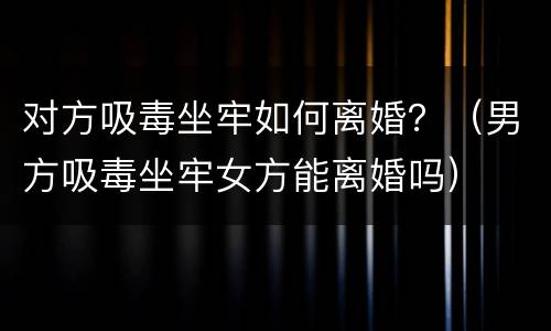 对方吸毒坐牢如何离婚？（男方吸毒坐牢女方能离婚吗）