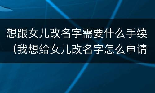 想跟女儿改名字需要什么手续（我想给女儿改名字怎么申请办理）