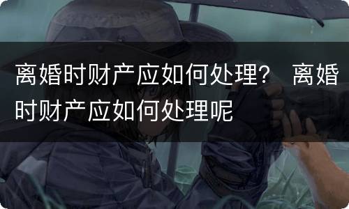 离婚时财产应如何处理？ 离婚时财产应如何处理呢