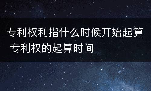 专利权利指什么时候开始起算 专利权的起算时间