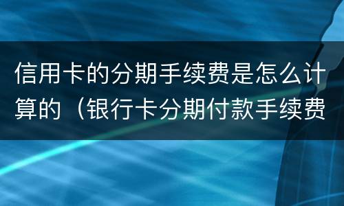 信用卡的分期手续费是怎么计算的（银行卡分期付款手续费怎么算的）