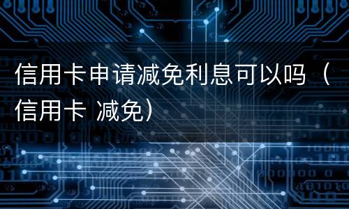 信用卡申请减免利息可以吗（信用卡 减免）