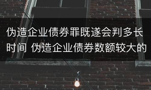 伪造企业债券罪既遂会判多长时间 伪造企业债券数额较大的构成伪造金融票证罪