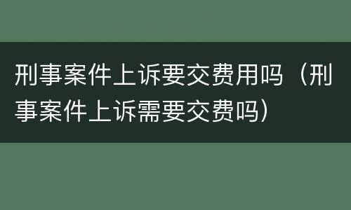 刑事案件上诉要交费用吗（刑事案件上诉需要交费吗）