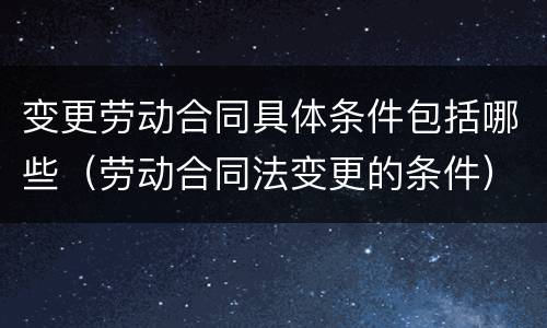 变更劳动合同具体条件包括哪些（劳动合同法变更的条件）