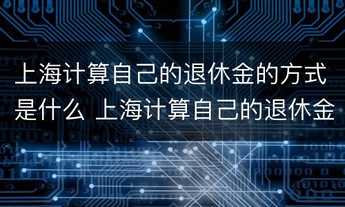 上海计算自己的退休金的方式是什么 上海计算自己的退休金的方式是什么呢