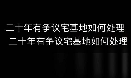 二十年有争议宅基地如何处理 二十年有争议宅基地如何处理对方有土地证