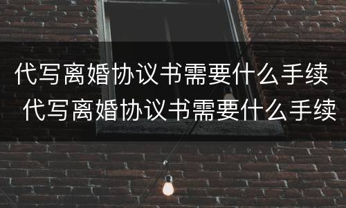 代写离婚协议书需要什么手续 代写离婚协议书需要什么手续呢