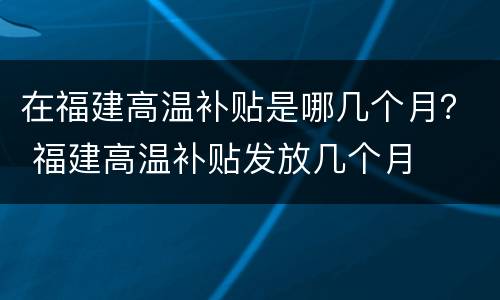 在福建高温补贴是哪几个月？ 福建高温补贴发放几个月