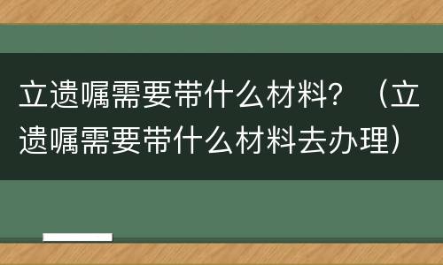 立遗嘱需要带什么材料？（立遗嘱需要带什么材料去办理）