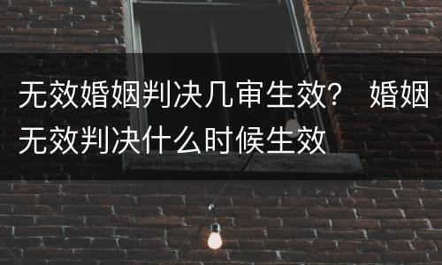 无效婚姻判决几审生效？ 婚姻无效判决什么时候生效