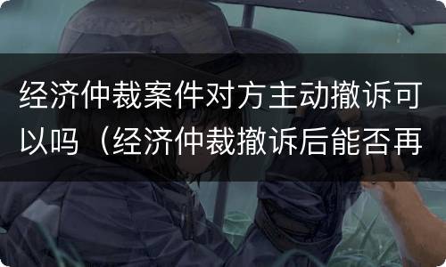经济仲裁案件对方主动撤诉可以吗（经济仲裁撤诉后能否再起诉）