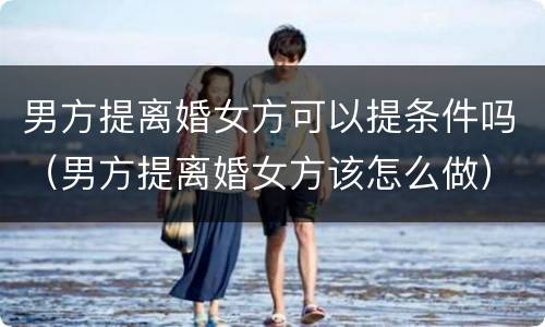 男方提离婚女方可以提条件吗（男方提离婚女方该怎么做）