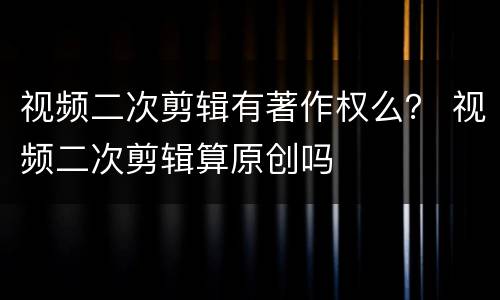 视频二次剪辑有著作权么？ 视频二次剪辑算原创吗