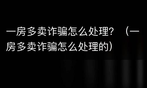 一房多卖诈骗怎么处理？（一房多卖诈骗怎么处理的）