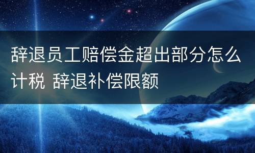 辞退员工赔偿金超出部分怎么计税 辞退补偿限额