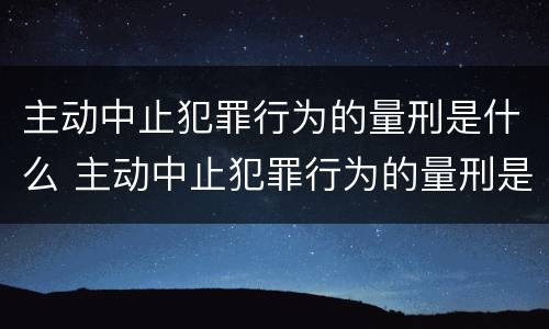 主动中止犯罪行为的量刑是什么 主动中止犯罪行为的量刑是什么意思