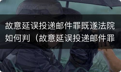 故意延误投递邮件罪既遂法院如何判（故意延误投递邮件罪既遂法院如何判刑）