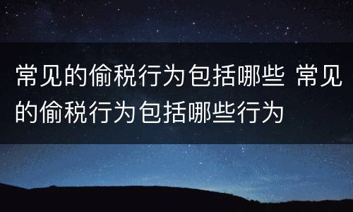 常见的偷税行为包括哪些 常见的偷税行为包括哪些行为