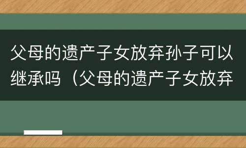 父母的遗产子女放弃孙子可以继承吗（父母的遗产子女放弃孙子可以继承吗）
