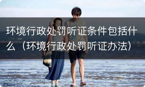 环境行政处罚听证条件包括什么（环境行政处罚听证办法）