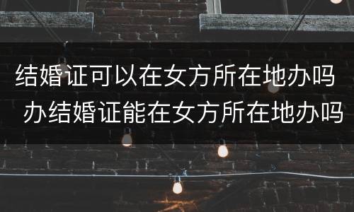 结婚证可以在女方所在地办吗 办结婚证能在女方所在地办吗
