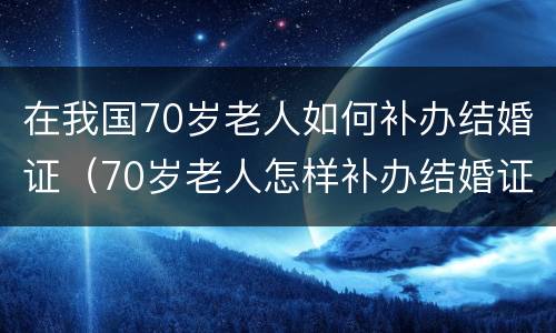 在我国70岁老人如何补办结婚证（70岁老人怎样补办结婚证）
