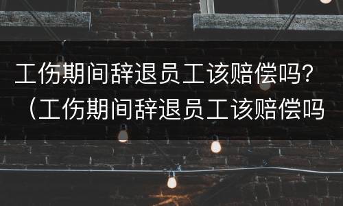 工伤期间辞退员工该赔偿吗？（工伤期间辞退员工该赔偿吗）