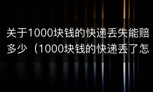 关于1000块钱的快递丢失能赔多少（1000块钱的快递丢了怎么赔）
