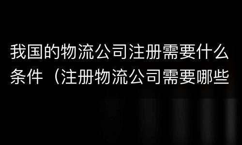 我国的物流公司注册需要什么条件（注册物流公司需要哪些条件）