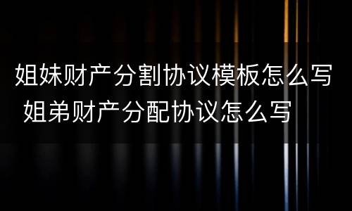 姐妹财产分割协议模板怎么写 姐弟财产分配协议怎么写