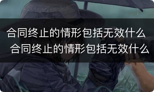 合同终止的情形包括无效什么 合同终止的情形包括无效什么