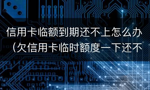 信用卡临额到期还不上怎么办（欠信用卡临时额度一下还不上怎么办）