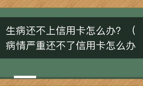 生病还不上信用卡怎么办？（病情严重还不了信用卡怎么办）