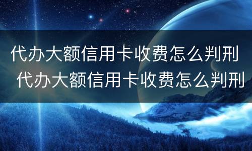 代办大额信用卡收费怎么判刑 代办大额信用卡收费怎么判刑的