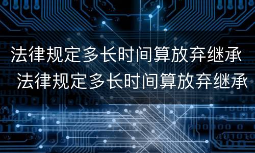 法律规定多长时间算放弃继承 法律规定多长时间算放弃继承遗产