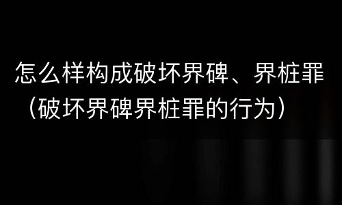 怎么样构成破坏界碑、界桩罪（破坏界碑界桩罪的行为）