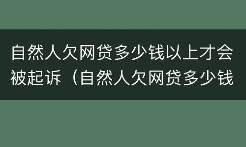 自然人欠网贷多少钱以上才会被起诉（自然人欠网贷多少钱以上才会被起诉呢）